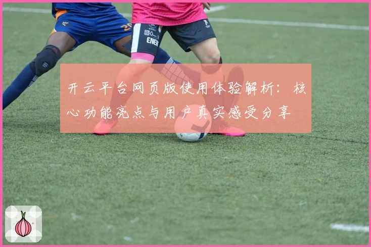 开云平台网页版使用体验解析:核心功能亮点与用户真实感受分享