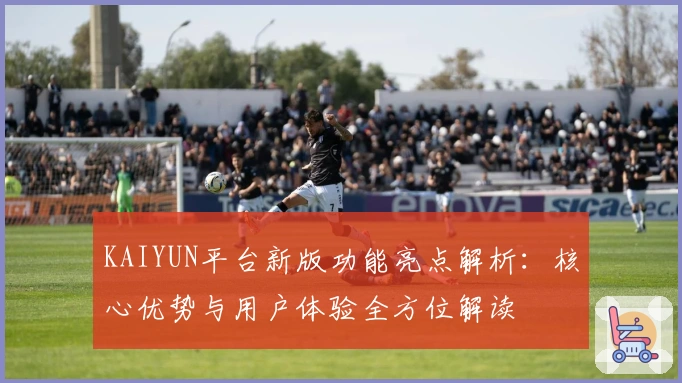 KAIYUN平台新版功能亮点解析：核心优势与用户体验全方位解读