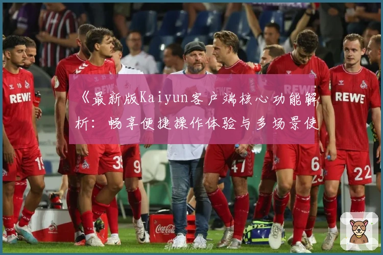 《最新版Kaiyun客户端核心功能解析:畅享便捷操作体验与多场景使用优化》