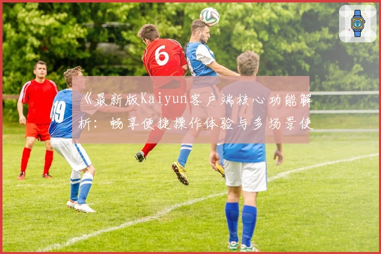 《最新版Kaiyun客户端核心功能解析：畅享便捷操作体验与多场景使用优化》