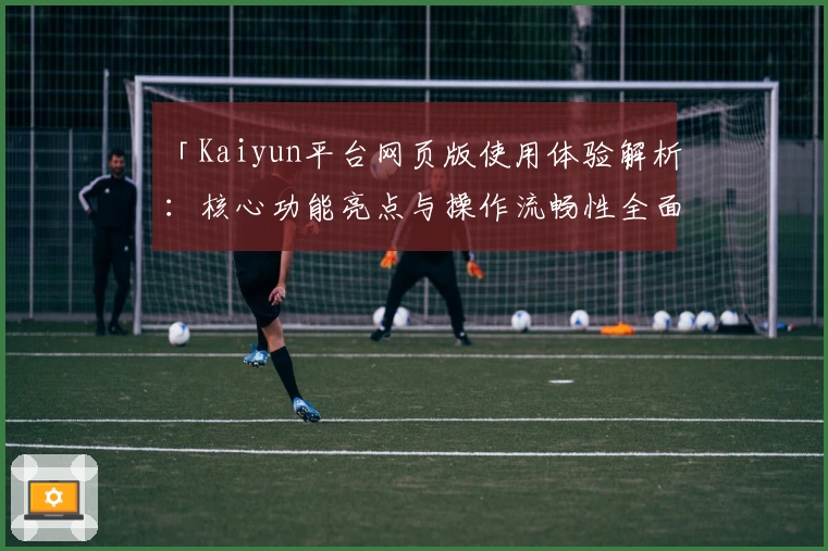 「Kaiyun平台网页版使用体验解析:核心功能亮点与操作流畅性全面剖析」