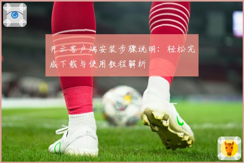 开云客户端安装步骤说明:轻松完成下载与使用教程解析